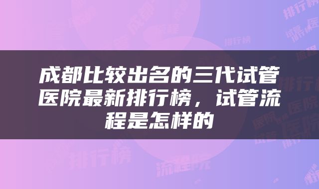 成都比较出名的三代试管医院最新排行榜，试管流程是怎样的