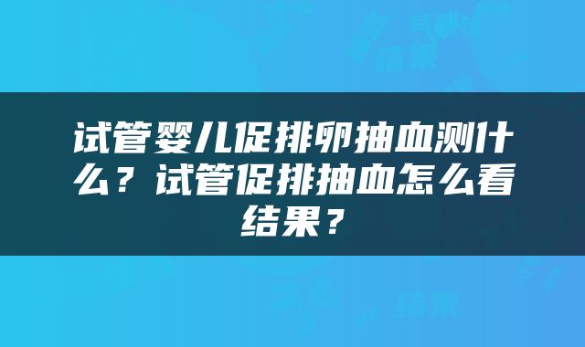 试管婴儿促排卵抽血测什么？试管促排抽血怎么看结果？