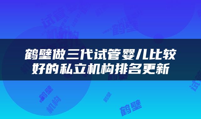 鹤壁做三代试管婴儿比较好的私立机构排名更新