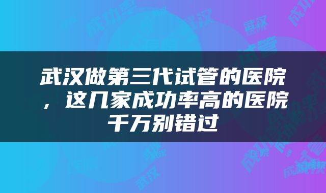 武汉做第三代试管的医院，这几家成功率高的医院千万别错过