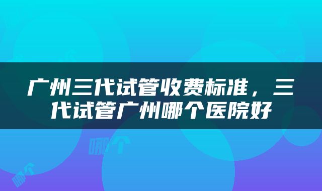 广州三代试管收费标准，三代试管广州哪个医院好