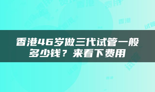 香港46岁做三代试管一般多少钱？来看下费用