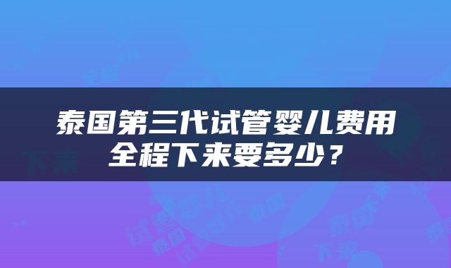 泰国第三代试管婴儿费用全程下来要多少？