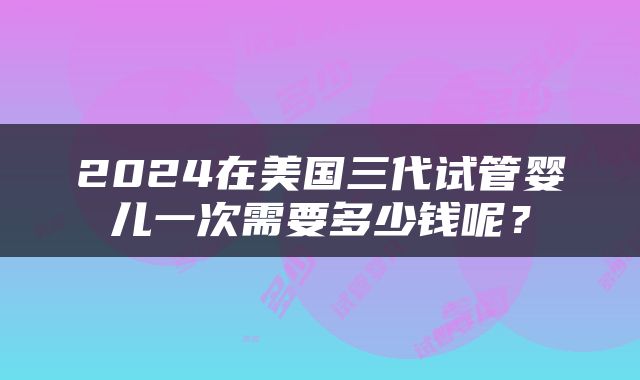 2024在美国三代试管婴儿一次需要多少钱呢？