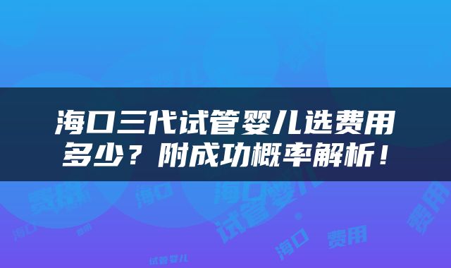 海口三代试管婴儿选费用多少？附成功概率解析！