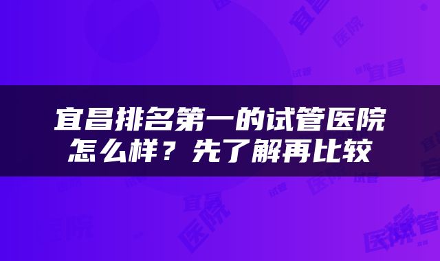 宜昌排名第一的试管医院怎么样？先了解再比较