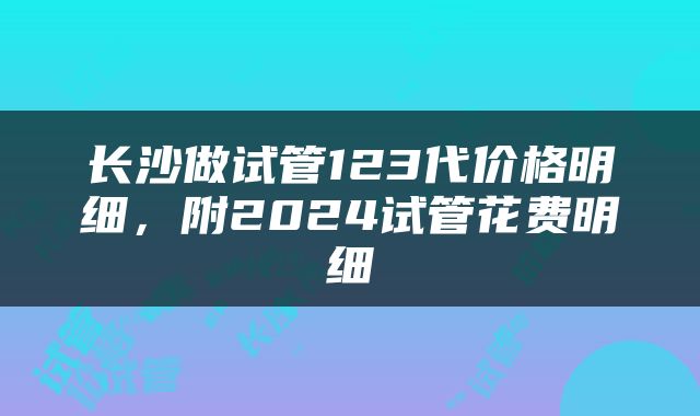 长沙做试管123代价格明细，附2024试管花费明细