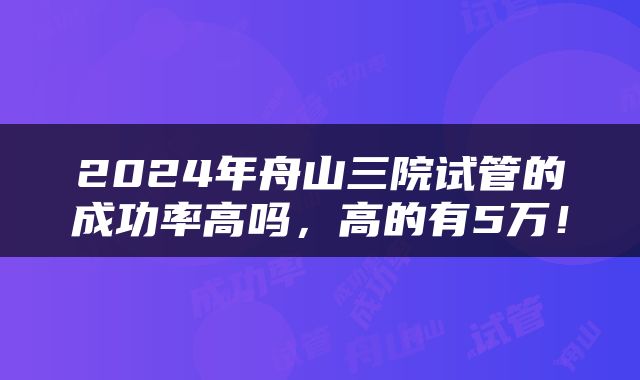 2024年舟山三院试管的成功率高吗，高的有5万！