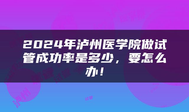 2024年泸州医学院做试管成功率是多少，要怎么办！
