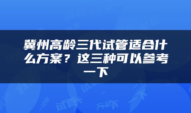 冀州高龄三代试管适合什么方案？这三种可以参考一下