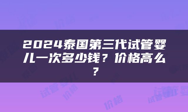 2024泰国第三代试管婴儿一次多少钱？价格高么？