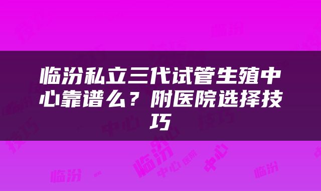 临汾私立三代试管生殖中心靠谱么？附医院选择技巧