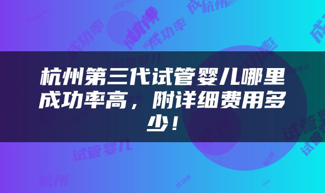 杭州第三代试管婴儿哪里成功率高，附详细费用多少！