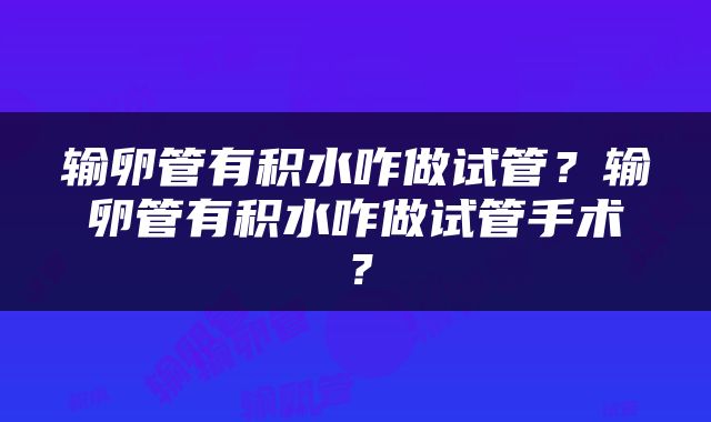 输卵管有积水咋做试管？输卵管有积水咋做试管手术？
