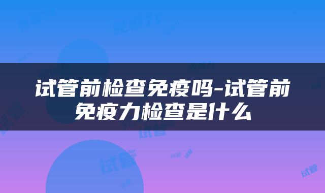 试管前检查免疫吗-试管前免疫力检查是什么