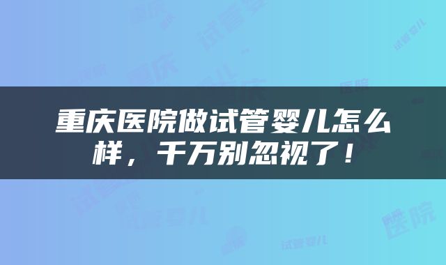 重庆医院做试管婴儿怎么样，千万别忽视了！