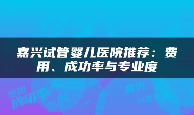 嘉兴试管婴儿医院推荐：费用、成功率与专业度