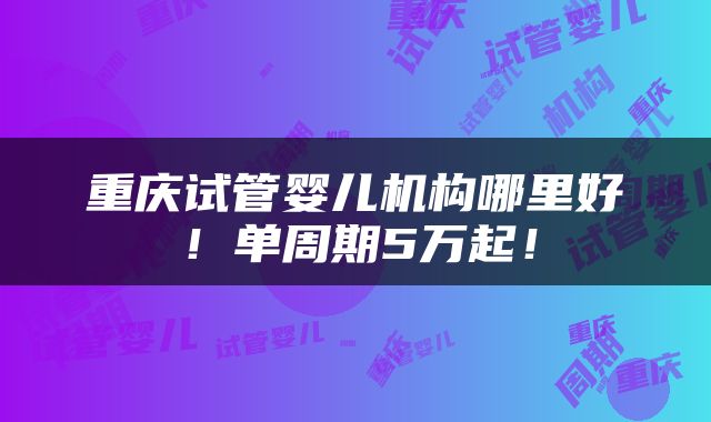 重庆试管婴儿机构哪里好！单周期5万起！