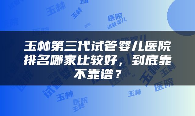 玉林第三代试管婴儿医院排名哪家比较好，到底靠不靠谱？