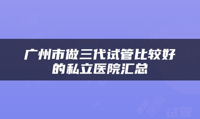 广州市做三代试管比较好的私立医院汇总