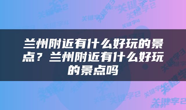 兰州附近有什么好玩的景点？兰州附近有什么好玩的景点吗