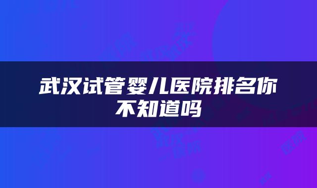 武汉试管婴儿医院排名你不知道吗
