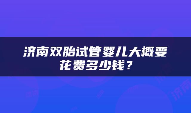 济南双胎试管婴儿大概要花费多少钱？