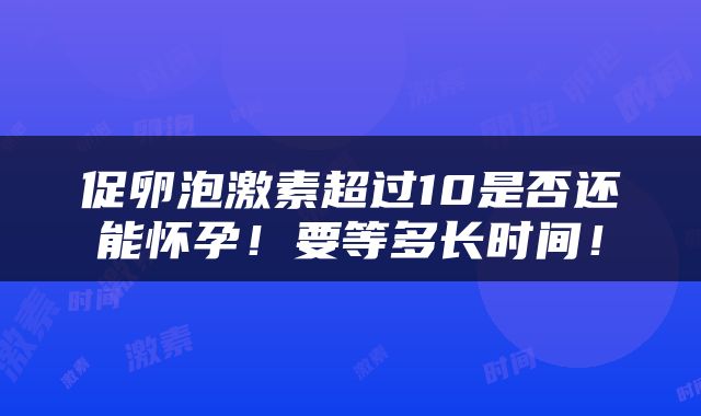 促卵泡激素超过10是否还能怀孕！要等多长时间！