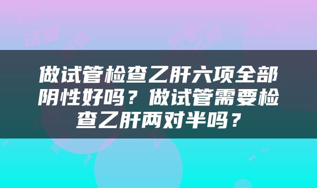 做试管检查乙肝六项全部阴性好吗？做试管需要检查乙肝两对半吗？