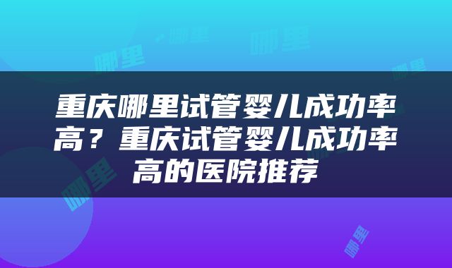 重庆哪里试管婴儿成功率高？重庆试管婴儿成功率高的医院推荐