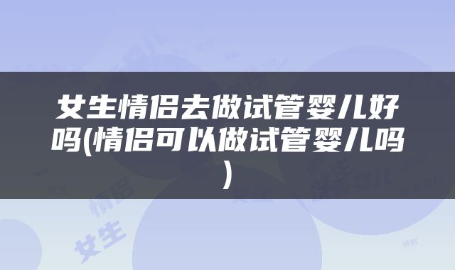 女生情侣去做试管婴儿好吗(情侣可以做试管婴儿吗)