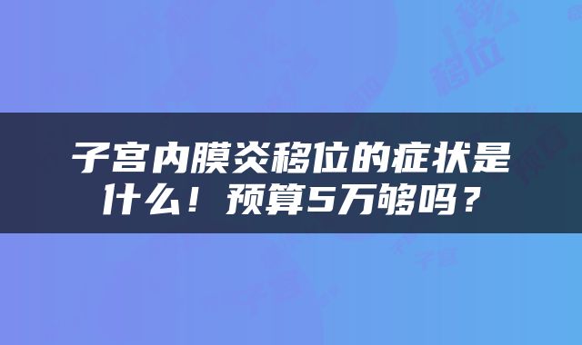 子宫内膜炎移位的症状是什么！预算5万够吗？