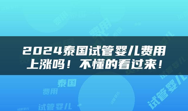 2024泰国试管婴儿费用上涨吗！不懂的看过来！