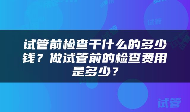 试管前检查干什么的多少钱？做试管前的检查费用是多少？