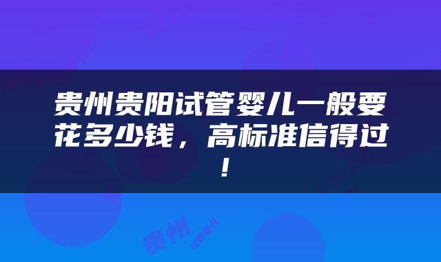 贵州贵阳试管婴儿一般要花多少钱，高标准信得过！