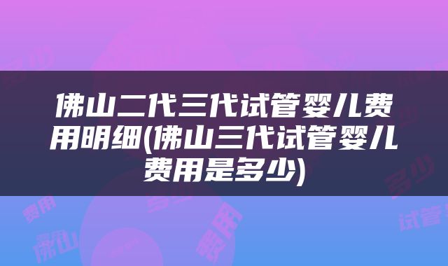 佛山二代三代试管婴儿费用明细(佛山三代试管婴儿费用是多少)