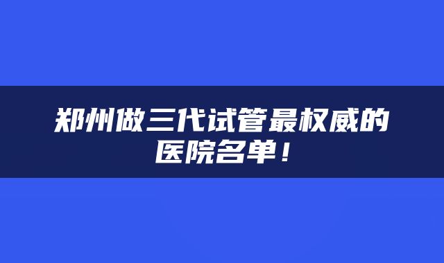 郑州做三代试管最权威的医院名单！