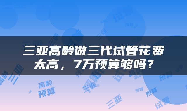 三亚高龄做三代试管花费太高，7万预算够吗？
