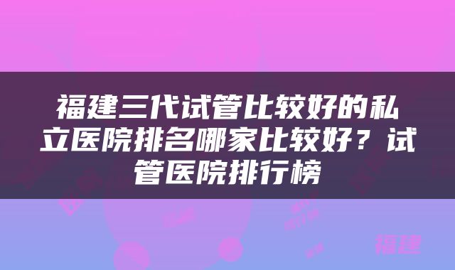 福建三代试管比较好的私立医院排名哪家比较好?试管医院排行榜