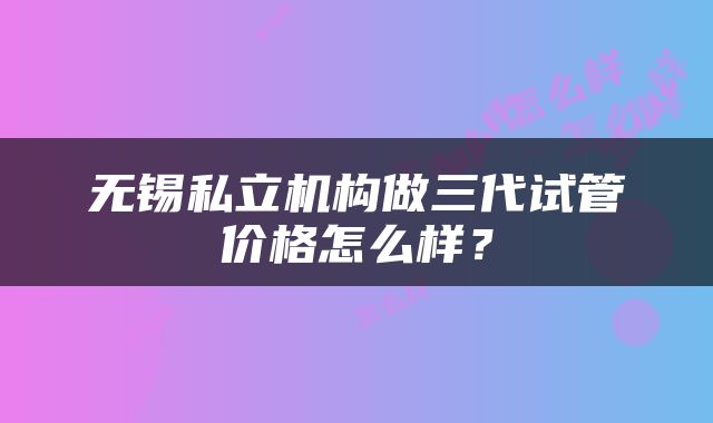 无锡私立机构做三代试管价格怎么样？
