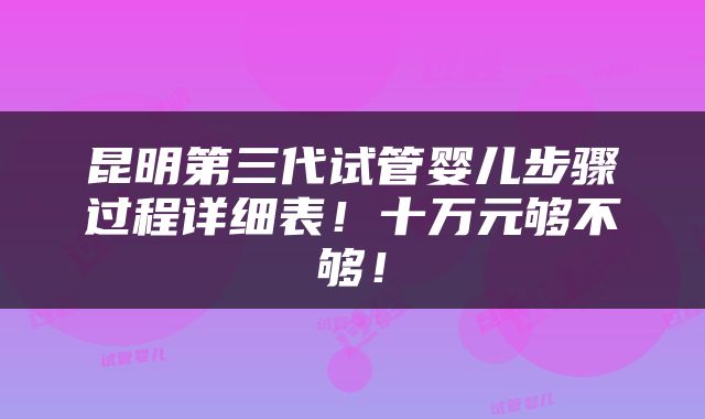 昆明第三代试管婴儿步骤过程详细表！十万元够不够！