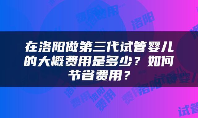 在洛阳做第三代试管婴儿的大概费用是多少?如何节省费用?