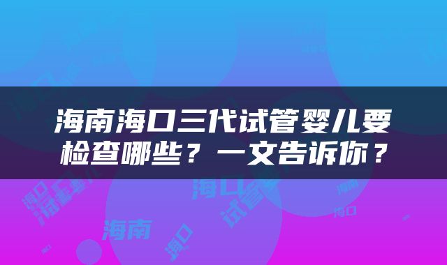 海南海口三代试管婴儿要检查哪些？一文告诉你？