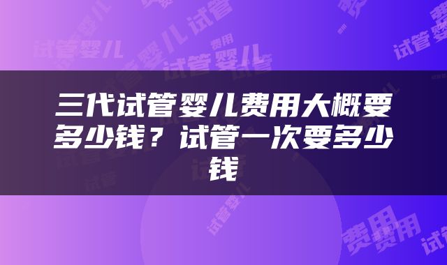 三代试管婴儿费用大概要多少钱？试管一次要多少钱