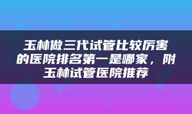 玉林做三代试管比较厉害的医院排名第一是哪家，附玉林试管医院推荐