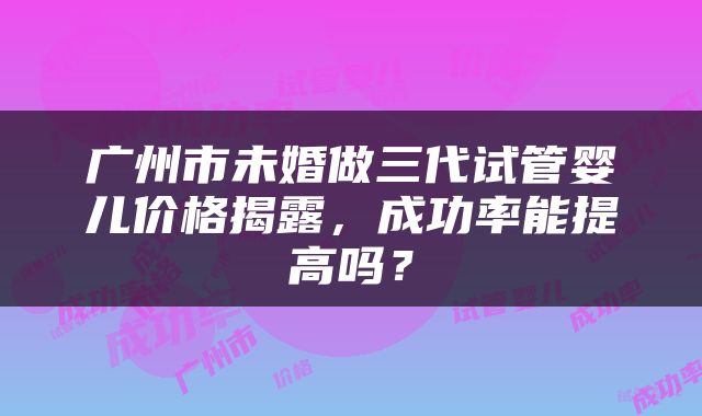 广州市未婚做三代试管婴儿价格揭露，成功率能提高吗？