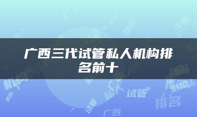 广西三代试管私人机构排名前十