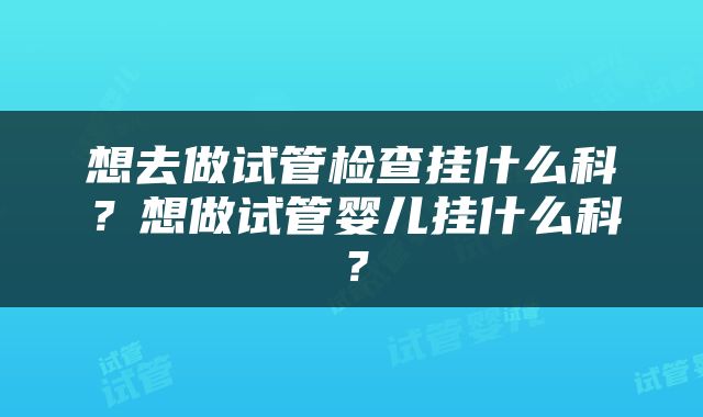 想去做试管检查挂什么科？想做试管婴儿挂什么科？