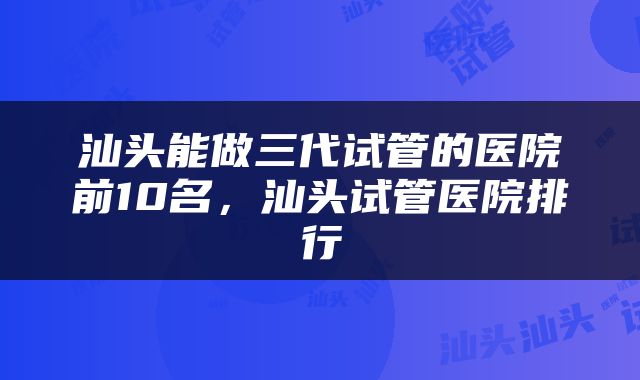 汕头能做三代试管的医院前10名，汕头试管医院排行