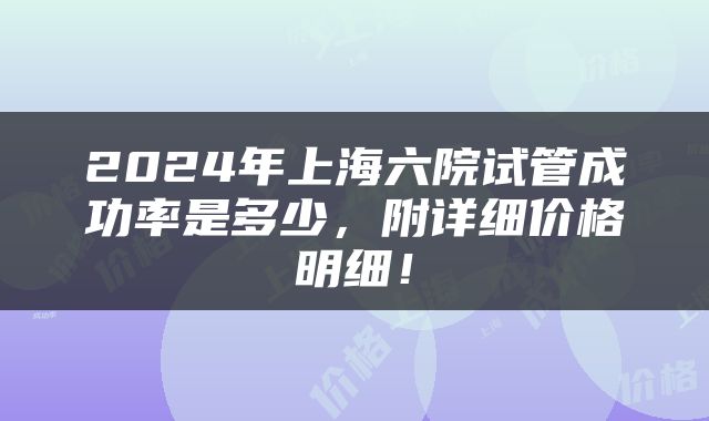 2024年上海六院试管成功率是多少，附详细价格明细！